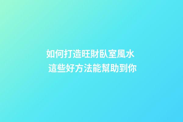 如何打造旺財臥室風水  這些好方法能幫助到你